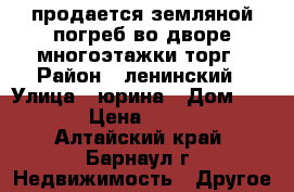 продается земляной погреб во дворе многоэтажки торг › Район ­ ленинский › Улица ­ юрина › Дом ­ 240 › Цена ­ 8 000 - Алтайский край, Барнаул г. Недвижимость » Другое   